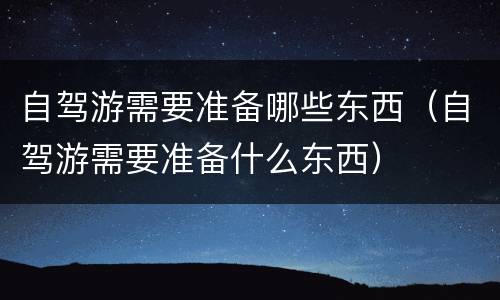 自驾游需要准备哪些东西（自驾游需要准备什么东西）