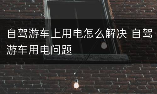 自驾游车上用电怎么解决 自驾游车用电问题