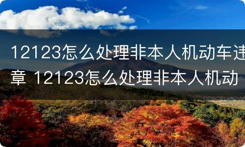 12123怎么处理非本人机动车违章 12123怎么处理非本人机动车违章扣分?需要车主验证码吗