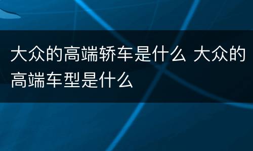 大众的高端轿车是什么 大众的高端车型是什么