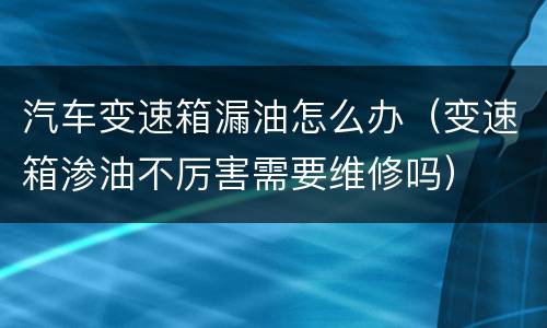 汽车变速箱漏油怎么办（变速箱渗油不厉害需要维修吗）