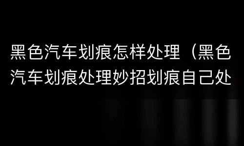 黑色汽车划痕怎样处理（黑色汽车划痕处理妙招划痕自己处理）