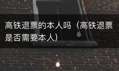高铁退票的本人吗（高铁退票是否需要本人）