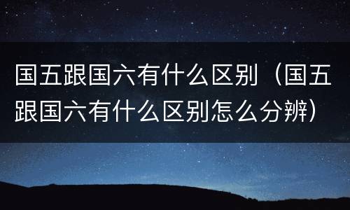 国五跟国六有什么区别（国五跟国六有什么区别怎么分辨）