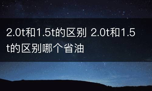 2.0t和1.5t的区别 2.0t和1.5t的区别哪个省油