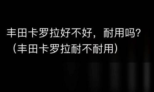 丰田卡罗拉好不好，耐用吗？（丰田卡罗拉耐不耐用）