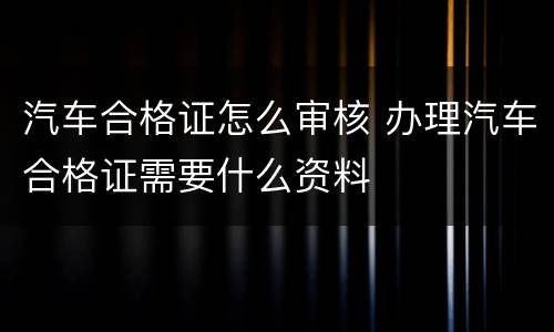 汽车合格证怎么审核 办理汽车合格证需要什么资料