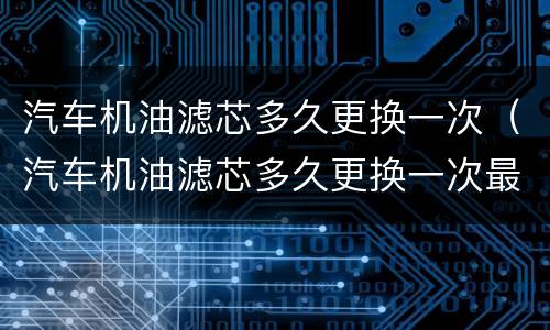 汽车机油滤芯多久更换一次（汽车机油滤芯多久更换一次最好）