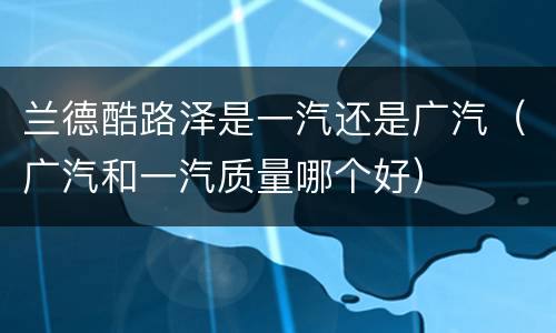 兰德酷路泽是一汽还是广汽（广汽和一汽质量哪个好）