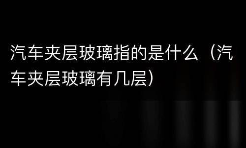 汽车夹层玻璃指的是什么（汽车夹层玻璃有几层）