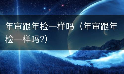 年审跟年检一样吗（年审跟年检一样吗?）