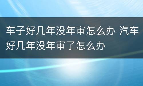 车子好几年没年审怎么办 汽车好几年没年审了怎么办