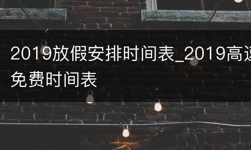 2019放假安排时间表_2019高速免费时间表