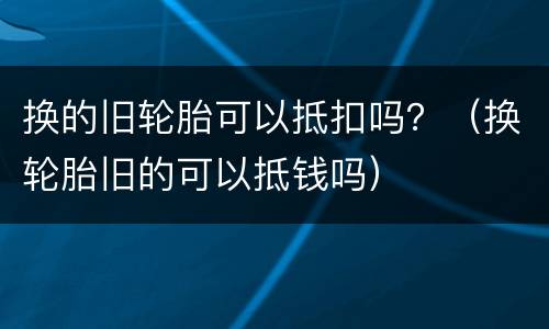 换的旧轮胎可以抵扣吗？（换轮胎旧的可以抵钱吗）