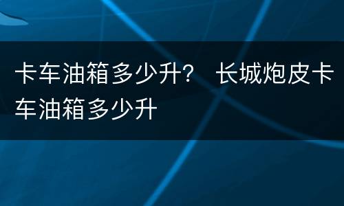 卡车油箱多少升？ 长城炮皮卡车油箱多少升