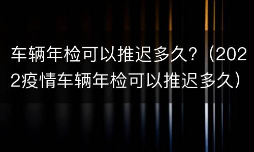 车辆年检可以推迟多久?（2022疫情车辆年检可以推迟多久）
