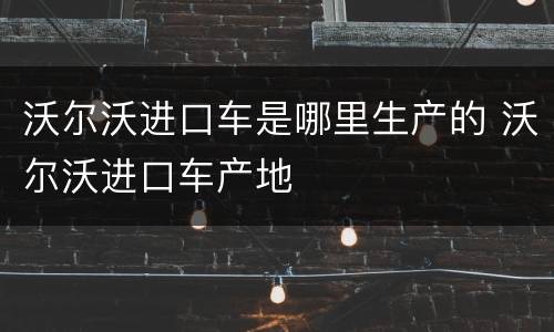 沃尔沃进口车是哪里生产的 沃尔沃进口车产地