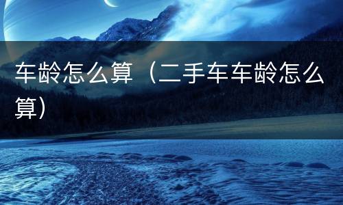 车龄怎么算（二手车车龄怎么算）