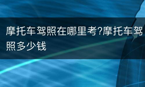 摩托车驾照在哪里考?摩托车驾照多少钱