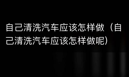 自己清洗汽车应该怎样做（自己清洗汽车应该怎样做呢）