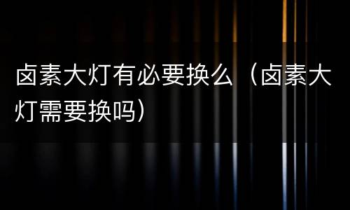 卤素大灯有必要换么（卤素大灯需要换吗）
