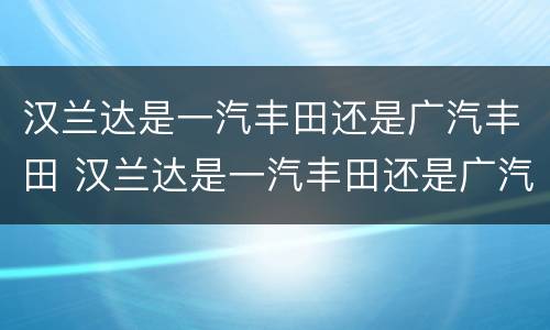 汉兰达是一汽丰田还是广汽丰田 汉兰达是一汽丰田还是广汽丰田的