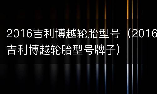 2016吉利博越轮胎型号（2016吉利博越轮胎型号牌子）
