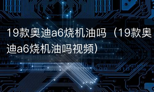 19款奥迪a6烧机油吗（19款奥迪a6烧机油吗视频）