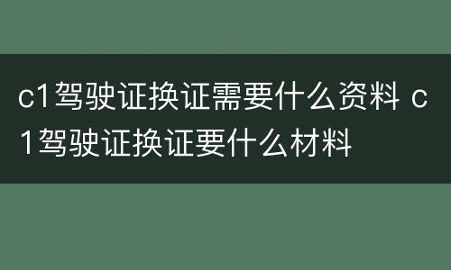 c1驾驶证换证需要什么资料 c1驾驶证换证要什么材料