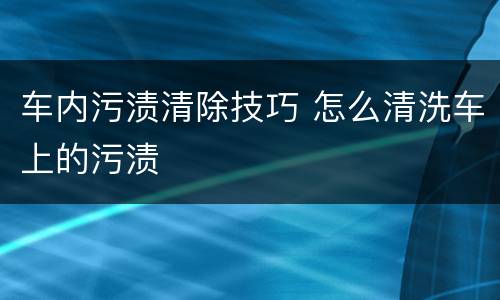 车内污渍清除技巧 怎么清洗车上的污渍