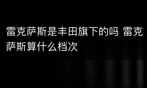 雷克萨斯是丰田旗下的吗 雷克萨斯算什么档次