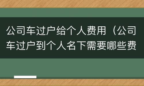 公司车过户给个人费用（公司车过户到个人名下需要哪些费用）