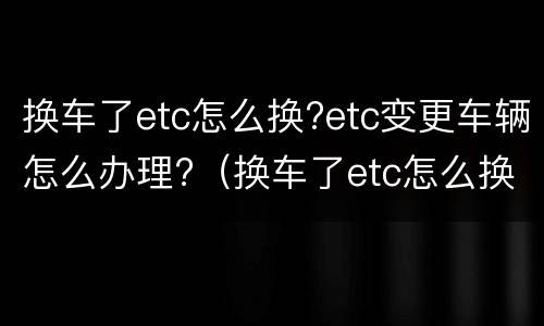 换车了etc怎么换?etc变更车辆怎么办理?（换车了etc怎么换?etc变更车辆怎么办理）