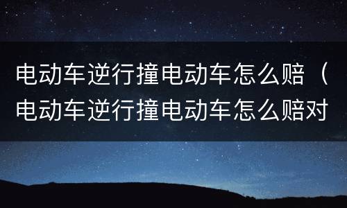 电动车逆行撞电动车怎么赔（电动车逆行撞电动车怎么赔对方受伤）
