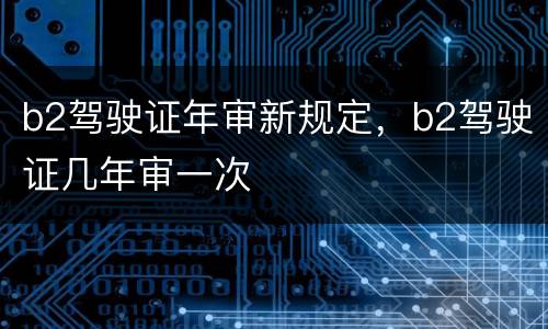 b2驾驶证年审新规定，b2驾驶证几年审一次