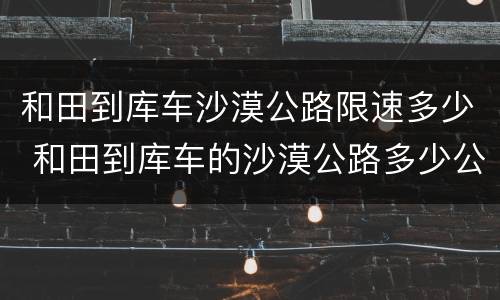 和田到库车沙漠公路限速多少 和田到库车的沙漠公路多少公里