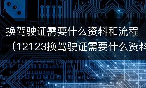 换驾驶证需要什么资料和流程（12123换驾驶证需要什么资料和流程）