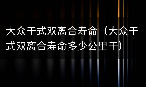 大众干式双离合寿命（大众干式双离合寿命多少公里干）