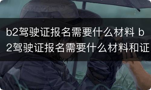 b2驾驶证报名需要什么材料 b2驾驶证报名需要什么材料和证件