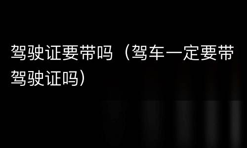 驾驶证要带吗（驾车一定要带驾驶证吗）