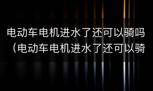 电动车电机进水了还可以骑吗（电动车电机进水了还可以骑吗怎么办）