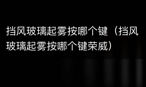 挡风玻璃起雾按哪个键（挡风玻璃起雾按哪个键荣威）