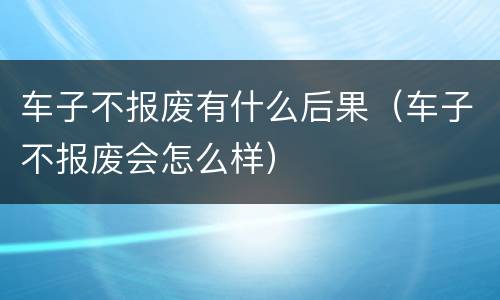 车子不报废有什么后果（车子不报废会怎么样）