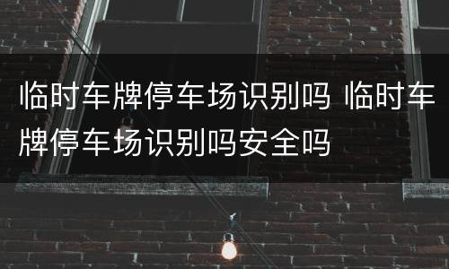 临时车牌停车场识别吗 临时车牌停车场识别吗安全吗