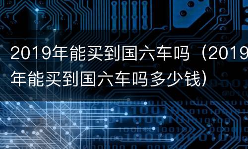 2019年能买到国六车吗（2019年能买到国六车吗多少钱）