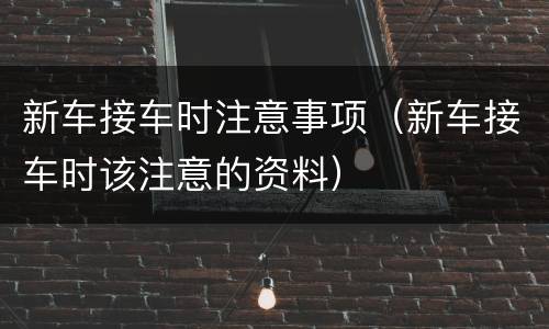 新车接车时注意事项（新车接车时该注意的资料）