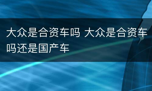 大众是合资车吗 大众是合资车吗还是国产车
