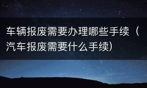 车辆报废需要办理哪些手续（汽车报废需要什么手续）