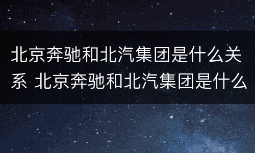 北京奔驰和北汽集团是什么关系 北京奔驰和北汽集团是什么关系呀