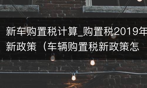 新车购置税计算_购置税2019年新政策（车辆购置税新政策怎么计算）